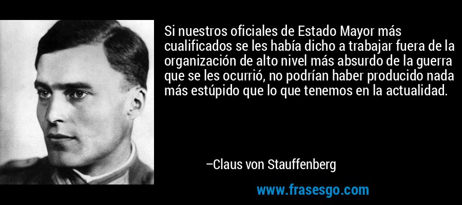 Si nuestros oficiales de Estado Mayor más cualificados se les había dicho a trabajar fuera de la organización de alto nivel más absurdo de la guerra que se les ocurrió, no podrían haber producido nada más estúpido que lo que tenemos en la actualidad. – Claus von Stauffenberg