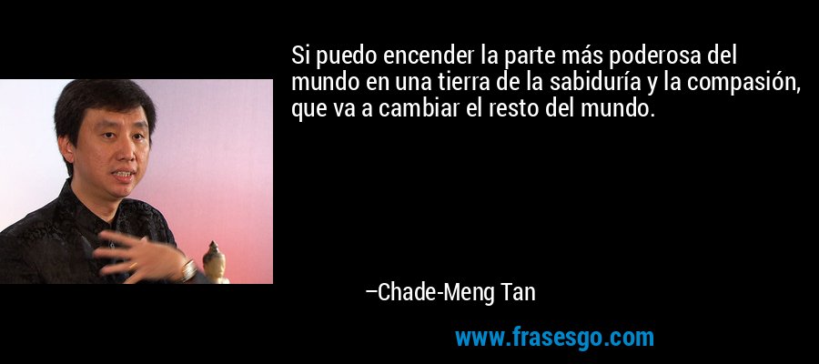 Si puedo encender la parte más poderosa del mundo en una tierra de la sabiduría y la compasión, que va a cambiar el resto del mundo. – Chade-Meng Tan