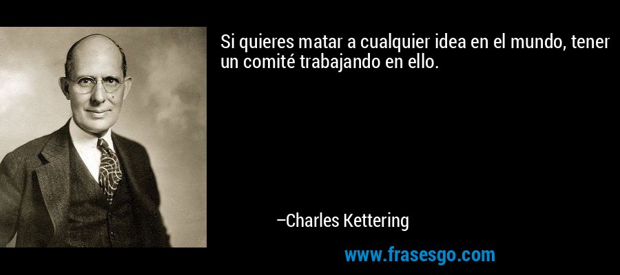 Si quieres matar a cualquier idea en el mundo, tener un comité trabajando en ello. – Charles Kettering