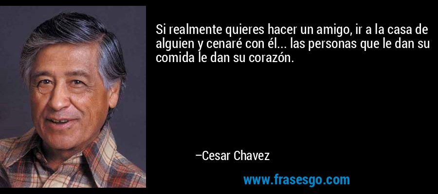 Si realmente quieres hacer un amigo, ir a la casa de alguien y cenaré con él... las personas que le dan su comida le dan su corazón. – Cesar Chavez