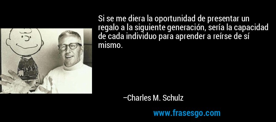 Si se me diera la oportunidad de presentar un regalo a la siguiente generación, sería la capacidad de cada individuo para aprender a reírse de sí mismo. – Charles M. Schulz