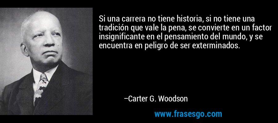 Si una carrera no tiene historia, si no tiene una tradición que vale la pena, se convierte en un factor insignificante en el pensamiento del mundo, y se encuentra en peligro de ser exterminados. – Carter G. Woodson