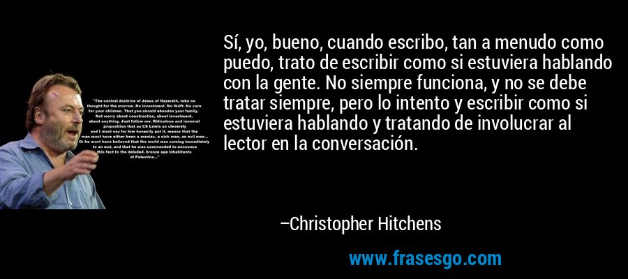 Sí, yo, bueno, cuando escribo, tan a menudo como puedo, trato de escribir como si estuviera hablando con la gente. No siempre funciona, y no se debe tratar siempre, pero lo intento y escribir como si estuviera hablando y tratando de involucrar al lector en la conversación. – Christopher Hitchens