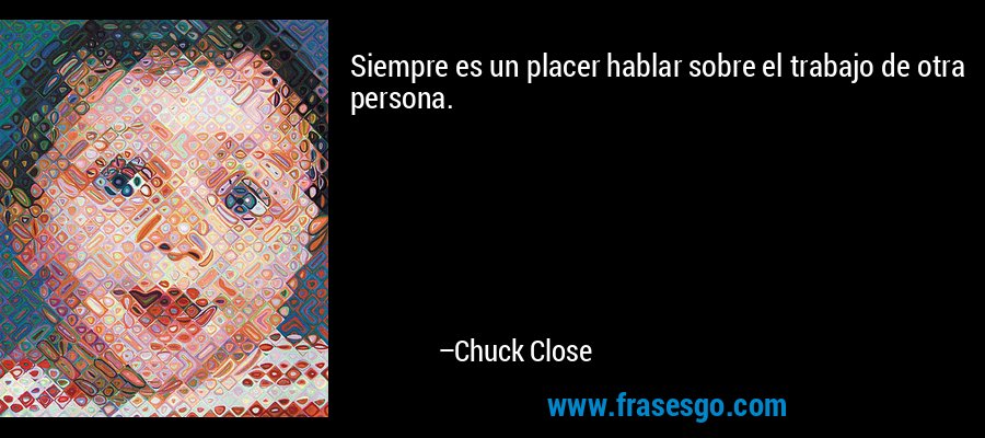 Siempre es un placer hablar sobre el trabajo de otra persona. – Chuck Close