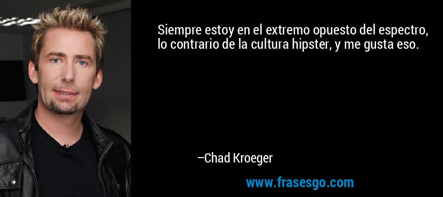 Siempre estoy en el extremo opuesto del espectro, lo contrario de la cultura hipster, y me gusta eso. – Chad Kroeger