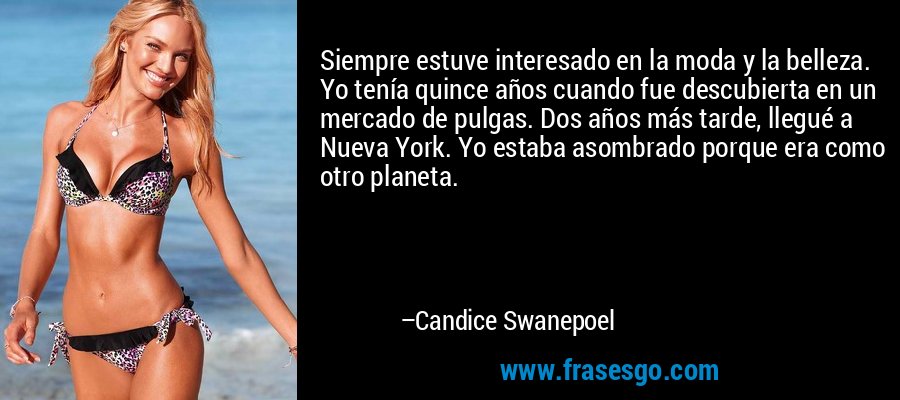 Siempre estuve interesado en la moda y la belleza. Yo tenía quince años cuando fue descubierta en un mercado de pulgas. Dos años más tarde, llegué a Nueva York. Yo estaba asombrado porque era como otro planeta. – Candice Swanepoel