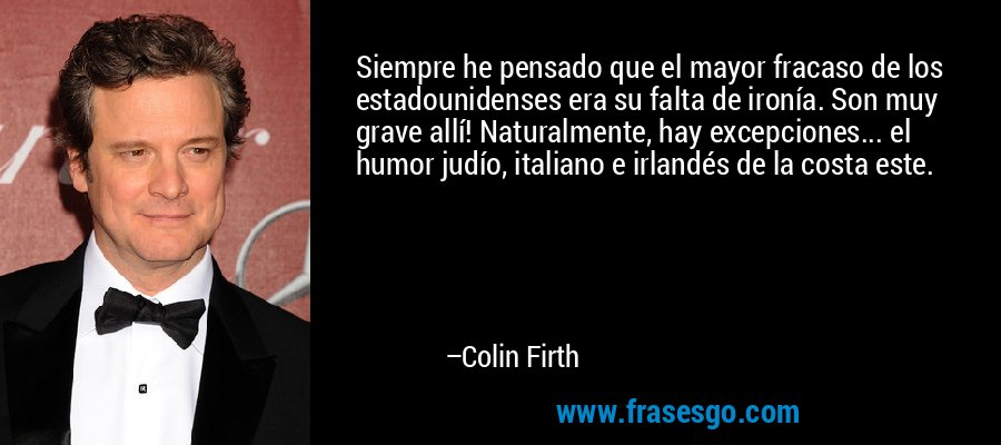 Siempre he pensado que el mayor fracaso de los estadounidenses era su falta de ironía. Son muy grave allí! Naturalmente, hay excepciones... el humor judío, italiano e irlandés de la costa este. – Colin Firth