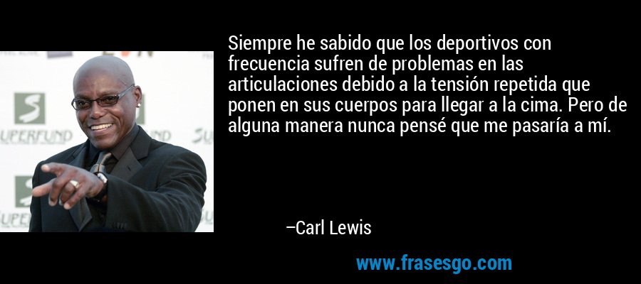 Siempre he sabido que los deportivos con frecuencia sufren de problemas en las articulaciones debido a la tensión repetida que ponen en sus cuerpos para llegar a la cima. Pero de alguna manera nunca pensé que me pasaría a mí. – Carl Lewis