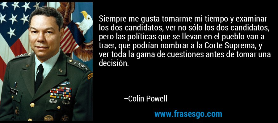 Siempre me gusta tomarme mi tiempo y examinar los dos candidatos, ver no sólo los dos candidatos, pero las políticas que se llevan en el pueblo van a traer, que podrían nombrar a la Corte Suprema, y ​​ver toda la gama de cuestiones antes de tomar una decisión. – Colin Powell