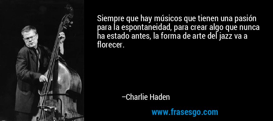 Siempre que hay músicos que tienen una pasión para la espontaneidad, para crear algo que nunca ha estado antes, la forma de arte del jazz va a florecer. – Charlie Haden