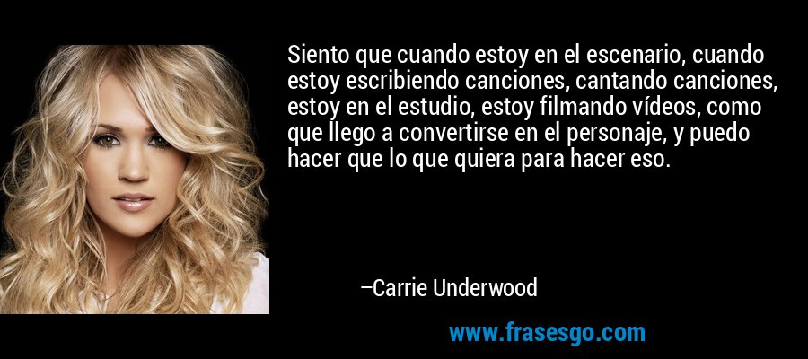 Siento que cuando estoy en el escenario, cuando estoy escribiendo canciones, cantando canciones, estoy en el estudio, estoy filmando vídeos, como que llego a convertirse en el personaje, y puedo hacer que lo que quiera para hacer eso. – Carrie Underwood