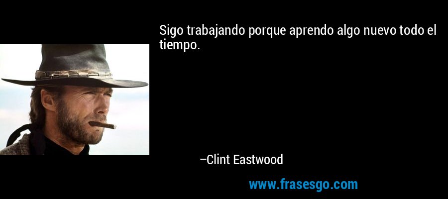 Sigo trabajando porque aprendo algo nuevo todo el tiempo. – Clint Eastwood