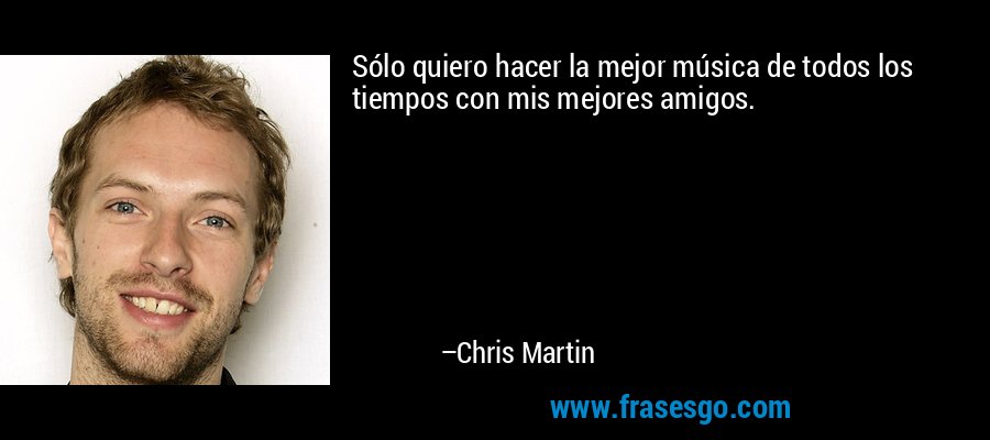 Sólo quiero hacer la mejor música de todos los tiempos con mis mejores amigos. – Chris Martin