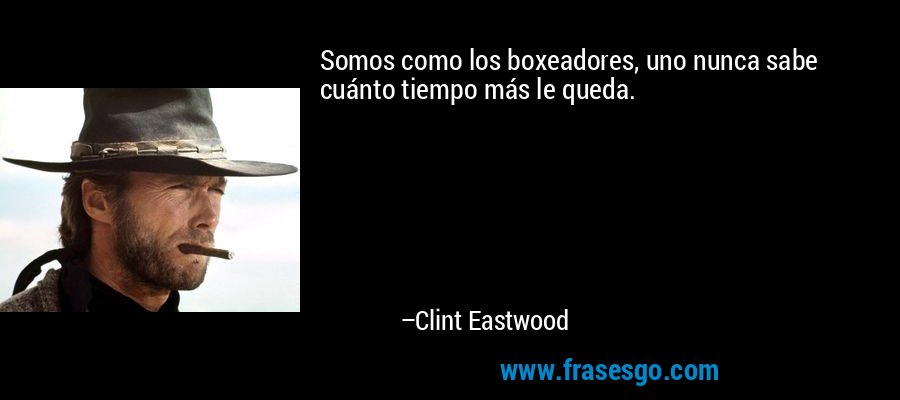 Somos como los boxeadores, uno nunca sabe cuánto tiempo más le queda. – Clint Eastwood