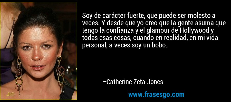Soy de carácter fuerte, que puede ser molesto a veces. Y desde que yo creo que la gente asuma que tengo la confianza y el glamour de Hollywood y todas esas cosas, cuando en realidad, en mi vida personal, a veces soy un bobo. – Catherine Zeta-Jones