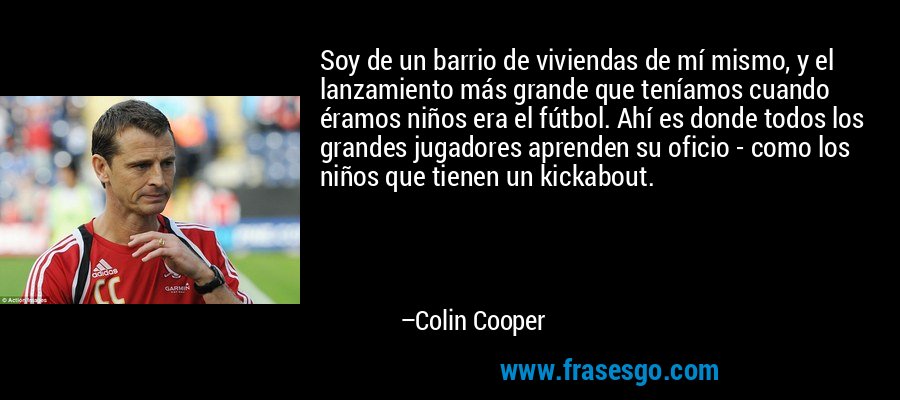 Soy de un barrio de viviendas de mí mismo, y el lanzamiento más grande que teníamos cuando éramos niños era el fútbol. Ahí es donde todos los grandes jugadores aprenden su oficio - como los niños que tienen un kickabout. – Colin Cooper