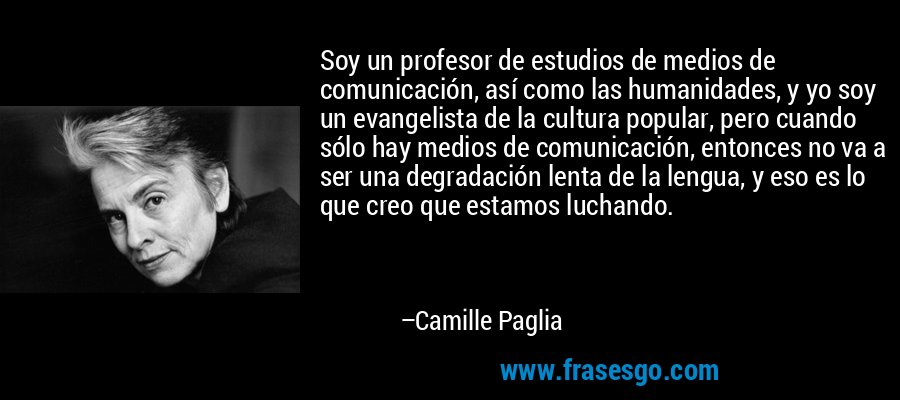 Soy un profesor de estudios de medios de comunicación, así como las humanidades, y yo soy un evangelista de la cultura popular, pero cuando sólo hay medios de comunicación, entonces no va a ser una degradación lenta de la lengua, y eso es lo que creo que estamos luchando. – Camille Paglia