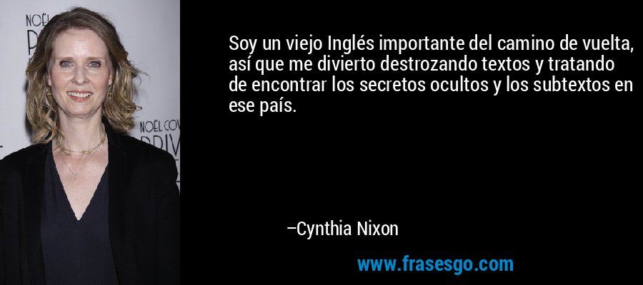 Soy un viejo Inglés importante del camino de vuelta, así que me divierto destrozando textos y tratando de encontrar los secretos ocultos y los subtextos en ese país. – Cynthia Nixon