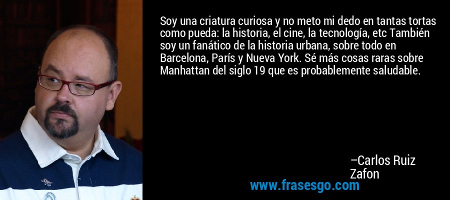 Soy una criatura curiosa y no meto mi dedo en tantas tortas como pueda: la historia, el cine, la tecnología, etc También soy un fanático de la historia urbana, sobre todo en Barcelona, ​​París y Nueva York. Sé más cosas raras sobre Manhattan del siglo 19 que es probablemente saludable. – Carlos Ruiz Zafon