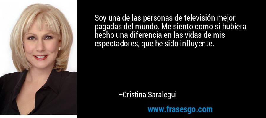 Soy una de las personas de televisión mejor pagadas del mundo. Me siento como si hubiera hecho una diferencia en las vidas de mis espectadores, que he sido influyente. – Cristina Saralegui