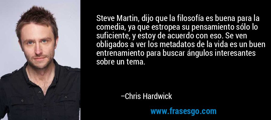 Steve Martin, dijo que la filosofía es buena para la comedia, ya que estropea su pensamiento sólo lo suficiente, y estoy de acuerdo con eso. Se ven obligados a ver los metadatos de la vida es un buen entrenamiento para buscar ángulos interesantes sobre un tema. – Chris Hardwick