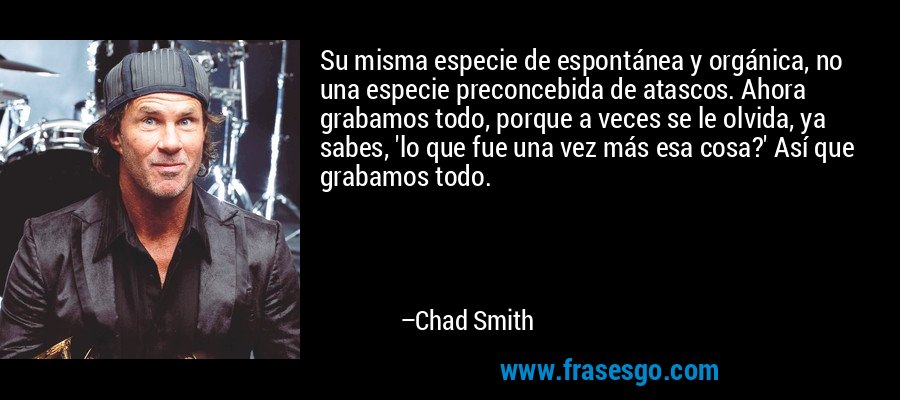Su misma especie de espontánea y orgánica, no una especie preconcebida de atascos. Ahora grabamos todo, porque a veces se le olvida, ya sabes, 'lo que fue una vez más esa cosa?' Así que grabamos todo. – Chad Smith