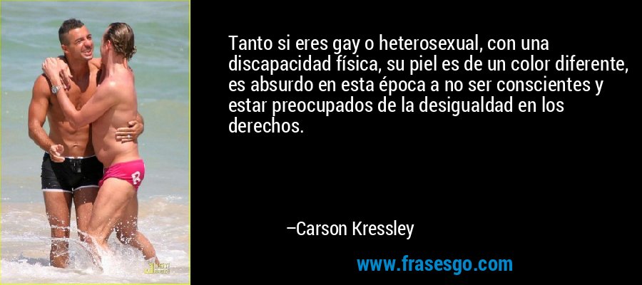 Tanto si eres gay o heterosexual, con una discapacidad física, su piel es de un color diferente, es absurdo en esta época a no ser conscientes y estar preocupados de la desigualdad en los derechos. – Carson Kressley