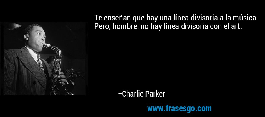 Te enseñan que hay una línea divisoria a la música. Pero, hombre, no hay línea divisoria con el art. – Charlie Parker