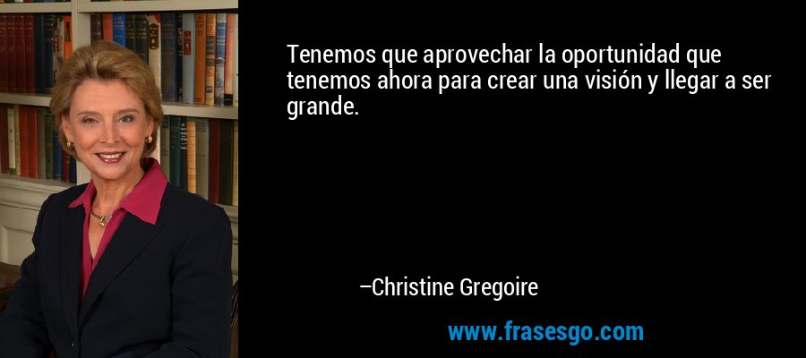 Tenemos que aprovechar la oportunidad que tenemos ahora para crear una visión y llegar a ser grande. – Christine Gregoire