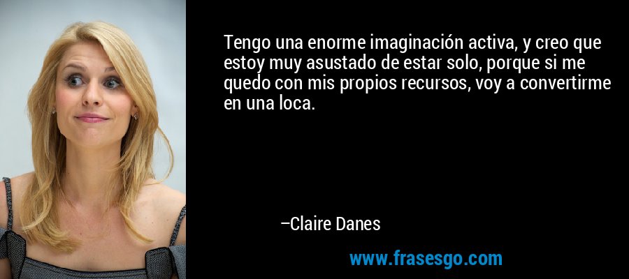 Tengo una enorme imaginación activa, y creo que estoy muy asustado de estar solo, porque si me quedo con mis propios recursos, voy a convertirme en una loca. – Claire Danes