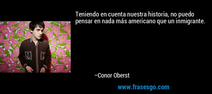 Teniendo en cuenta nuestra historia, no puedo pensar en nada más americano que un inmigrante. – Conor Oberst