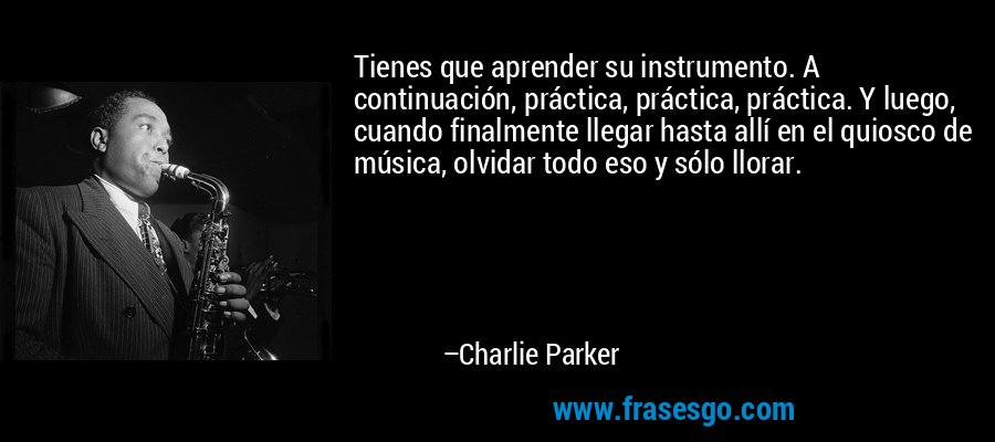 Tienes que aprender su instrumento. A continuación, práctica, práctica, práctica. Y luego, cuando finalmente llegar hasta allí en el quiosco de música, olvidar todo eso y sólo llorar. – Charlie Parker