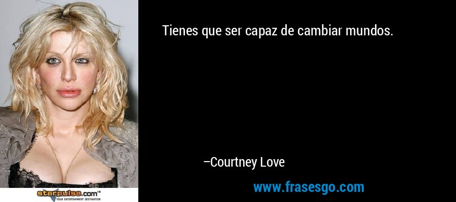 Tienes que ser capaz de cambiar mundos. – Courtney Love