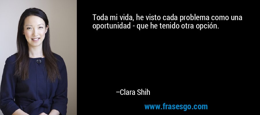 Toda mi vida, he visto cada problema como una oportunidad - que he tenido otra opción. – Clara Shih