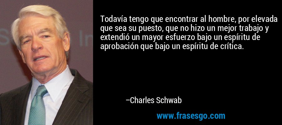 Todavía tengo que encontrar al hombre, por elevada que sea su puesto, que no hizo un mejor trabajo y extendió un mayor esfuerzo bajo un espíritu de aprobación que bajo un espíritu de crítica. – Charles Schwab