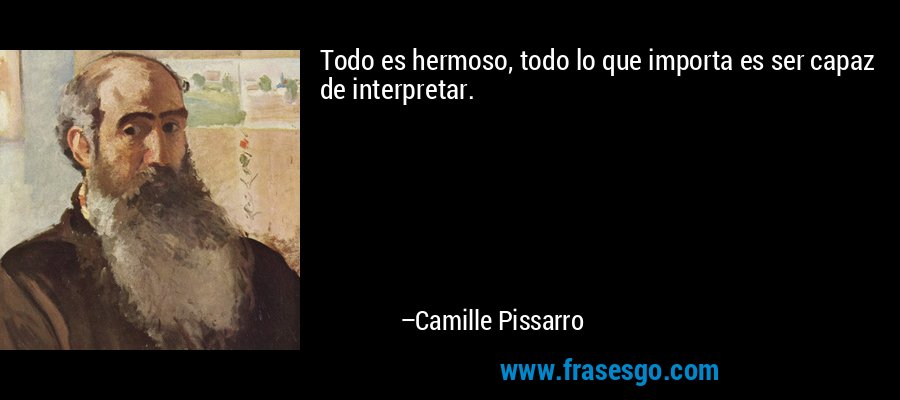 Todo es hermoso, todo lo que importa es ser capaz de interpretar. – Camille Pissarro