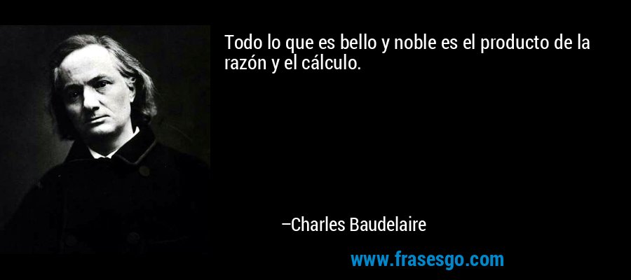 Todo lo que es bello y noble es el producto de la razón y el cálculo. – Charles Baudelaire