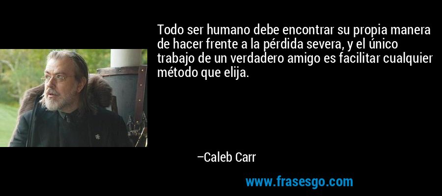 Todo ser humano debe encontrar su propia manera de hacer frente a la pérdida severa, y el único trabajo de un verdadero amigo es facilitar cualquier método que elija. – Caleb Carr