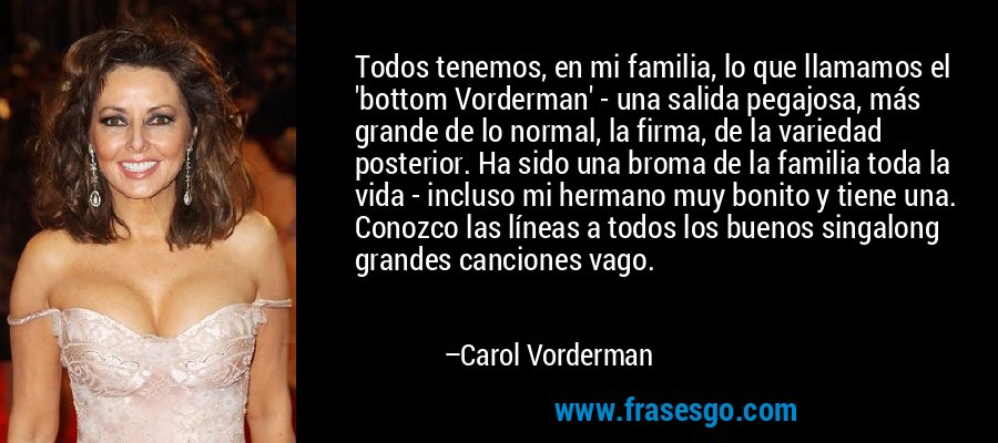 Todos tenemos, en mi familia, lo que llamamos el 'bottom Vorderman' - una salida pegajosa, más grande de lo normal, la firma, de la variedad posterior. Ha sido una broma de la familia toda la vida - incluso mi hermano muy bonito y tiene una. Conozco las líneas a todos los buenos singalong grandes canciones vago. – Carol Vorderman