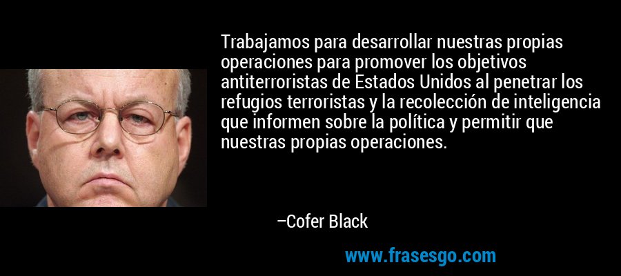 Trabajamos para desarrollar nuestras propias operaciones para promover los objetivos antiterroristas de Estados Unidos al penetrar los refugios terroristas y la recolección de inteligencia que informen sobre la política y permitir que nuestras propias operaciones. – Cofer Black