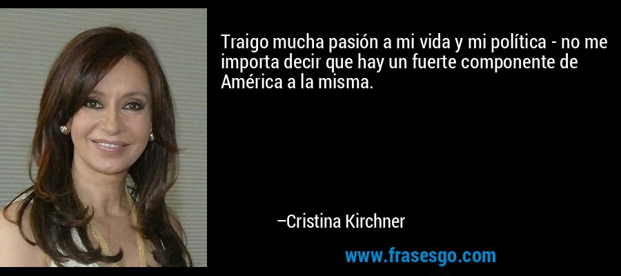 Traigo mucha pasión a mi vida y mi política - no me importa decir que hay un fuerte componente de América a la misma. – Cristina Kirchner