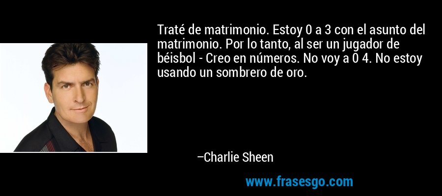 Traté de matrimonio. Estoy 0 a 3 con el asunto del matrimonio. Por lo tanto, al ser un jugador de béisbol - Creo en números. No voy a 0 4. No estoy usando un sombrero de oro. – Charlie Sheen