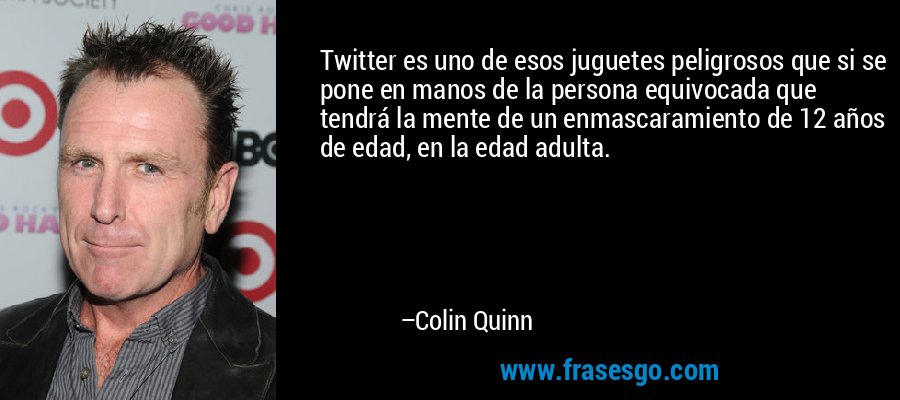 Twitter es uno de esos juguetes peligrosos que si se pone en manos de la persona equivocada que tendrá la mente de un enmascaramiento de 12 años de edad, en la edad adulta. – Colin Quinn