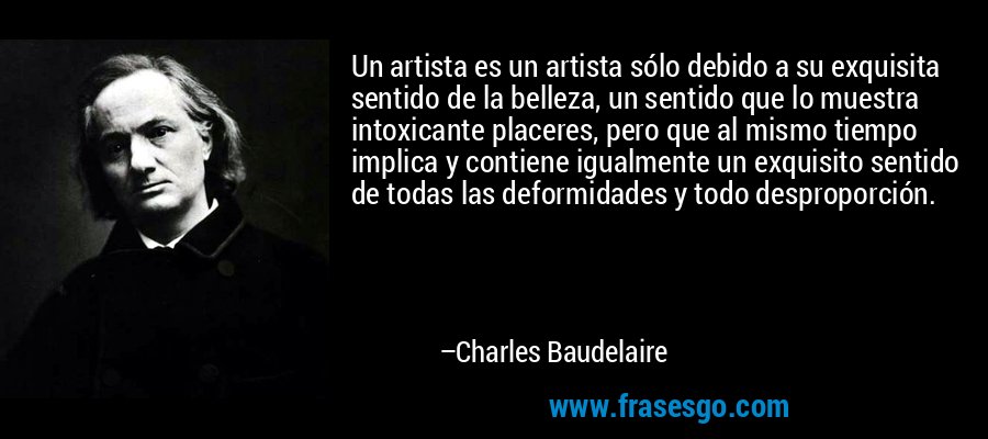 Un artista es un artista sólo debido a su exquisita sentido de la belleza, un sentido que lo muestra intoxicante placeres, pero que al mismo tiempo implica y contiene igualmente un exquisito sentido de todas las deformidades y todo desproporción. – Charles Baudelaire