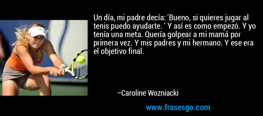 Un día, mi padre decía: 'Bueno, si quieres jugar al tenis puedo ayudarte. ' Y así es como empezó. Y yo tenía una meta. Quería golpear a mi mamá por primera vez. Y mis padres y mi hermano. Y ese era el objetivo final. – Caroline Wozniacki