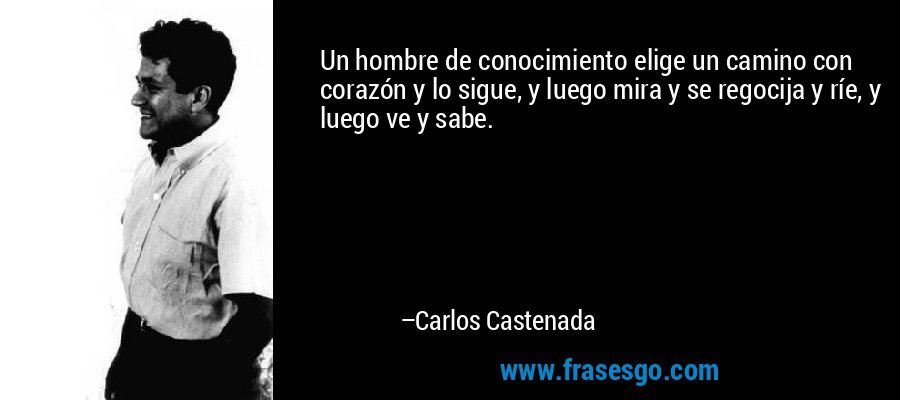 Un hombre de conocimiento elige un camino con corazón y lo sigue, y luego mira y se regocija y ríe, y luego ve y sabe. – Carlos Castenada