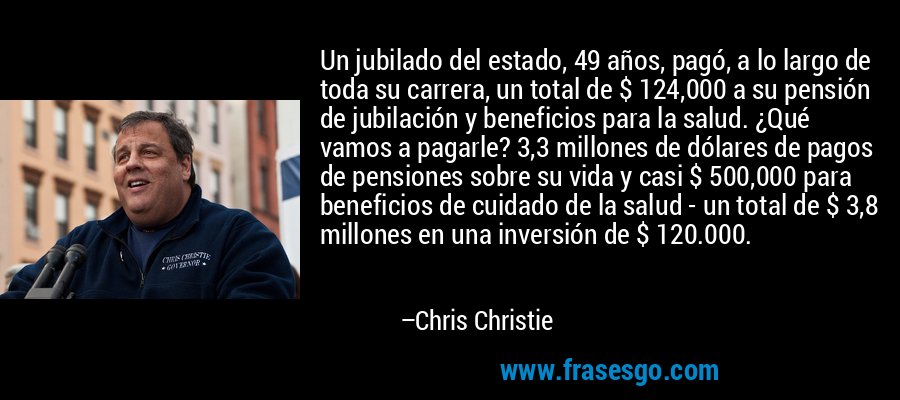 Un jubilado del estado, 49 años, pagó, a lo largo de toda su carrera, un total de $ 124,000 a su pensión de jubilación y beneficios para la salud. ¿Qué vamos a pagarle? 3,3 millones de dólares de pagos de pensiones sobre su vida y casi $ 500,000 para beneficios de cuidado de la salud - un total de $ 3,8 millones en una inversión de $ 120.000. – Chris Christie