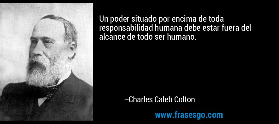 Un poder situado por encima de toda responsabilidad humana debe estar fuera del alcance de todo ser humano. – Charles Caleb Colton
