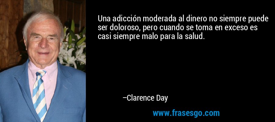 Una adicción moderada al dinero no siempre puede ser doloroso, pero cuando se toma en exceso es casi siempre malo para la salud. – Clarence Day