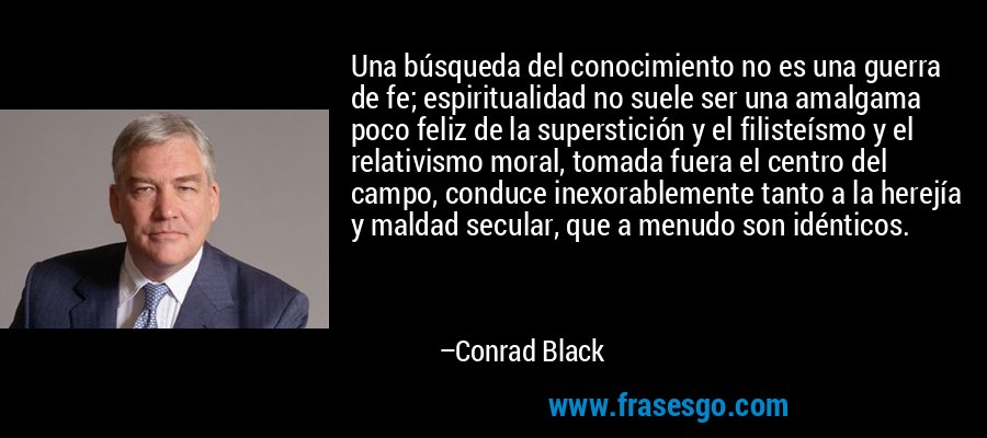 Una búsqueda del conocimiento no es una guerra de fe; espiritualidad no suele ser una amalgama poco feliz de la superstición y el filisteísmo y el relativismo moral, tomada fuera el centro del campo, conduce inexorablemente tanto a la herejía y maldad secular, que a menudo son idénticos. – Conrad Black